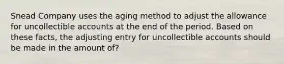 Snead Company uses the aging method to adjust the allowance for uncollectible accounts at the end of the period. Based on these​ facts, the adjusting entry for uncollectible accounts should be made in the amount of?