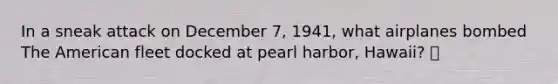 In a sneak attack on December 7, 1941, what airplanes bombed The American fleet docked at pearl harbor, Hawaii? 🍍