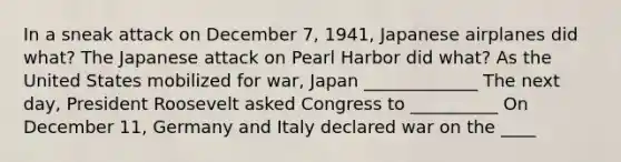 In a sneak attack on December 7, 1941, Japanese airplanes did what? The Japanese attack on Pearl Harbor did what? As the United States mobilized for war, Japan _____________ The next day, President Roosevelt asked Congress to __________ On December 11, Germany and Italy declared war on the ____