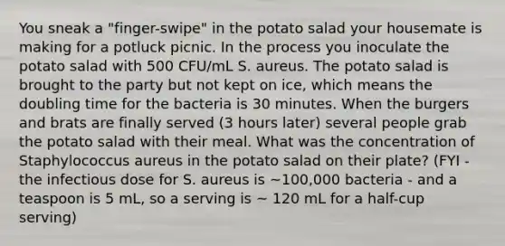 You sneak a "finger-swipe" in the potato salad your housemate is making for a potluck picnic. In the process you inoculate the potato salad with 500 CFU/mL S. aureus. The potato salad is brought to the party but not kept on ice, which means the doubling time for the bacteria is 30 minutes. When the burgers and brats are finally served (3 hours later) several people grab the potato salad with their meal. What was the concentration of Staphylococcus aureus in the potato salad on their plate? (FYI - the infectious dose for S. aureus is ~100,000 bacteria - and a teaspoon is 5 mL, so a serving is ~ 120 mL for a half-cup serving)