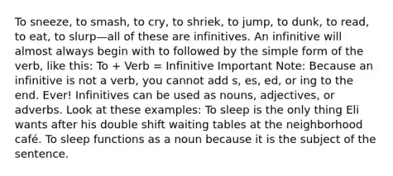 To sneeze, to smash, to cry, to shriek, to jump, to dunk, to read, to eat, to slurp—all of these are infinitives. An infinitive will almost always begin with to followed by the simple form of the verb, like this: To + Verb = Infinitive Important Note: Because an infinitive is not a verb, you cannot add s, es, ed, or ing to the end. Ever! Infinitives can be used as nouns, adjectives, or adverbs. Look at these examples: To sleep is the only thing Eli wants after his double shift waiting tables at the neighborhood café. To sleep functions as a noun because it is the subject of the sentence.