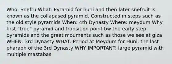 Who: Snefru What: Pyramid for huni and then later snefruit is known as the collapased pyramid. Constructed in steps such as the old style pyramids When: 4th Dynasty Where: meydum Why: first "true" pyramid and transition point bw the early step pyramids and the great mouments such as those we see at giza WHEN: 3rd Dynasty WHAT: Period at Meydum for Huni, the last pharaoh of the 3rd Dynasty WHY IMPORTANT: large pyramid with multiple mastabas