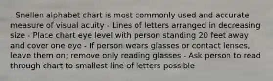 - Snellen alphabet chart is most commonly used and accurate measure of visual acuity - Lines of letters arranged in decreasing size - Place chart eye level with person standing 20 feet away and cover one eye - If person wears glasses or contact lenses, leave them on; remove only reading glasses - Ask person to read through chart to smallest line of letters possible