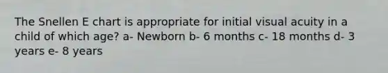 The Snellen E chart is appropriate for initial visual acuity in a child of which age? a- Newborn b- 6 months c- 18 months d- 3 years e- 8 years