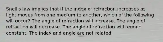 Snell's law implies that if the index of refraction increases as light moves from one medium to another, which of the following will occur? The angle of refraction will increase. The angle of refraction will decrease. The angle of refraction will remain constant. The index and angle are not related.