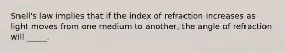 Snell's law implies that if the index of refraction increases as light moves from one medium to another, the angle of refraction will _____.