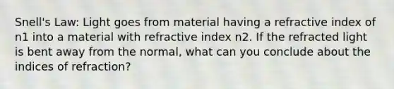 Snell's Law: Light goes from material having a refractive index of n1 into a material with refractive index n2. If the refracted light is bent away from the normal, what can you conclude about the indices of refraction?