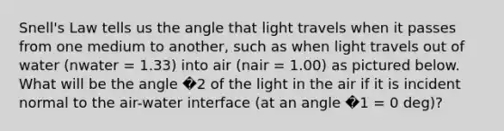 Snell's Law tells us the angle that light travels when it passes from one medium to another, such as when light travels out of water (nwater = 1.33) into air (nair = 1.00) as pictured below. What will be the angle �2 of the light in the air if it is incident normal to the air-water interface (at an angle �1 = 0 deg)?