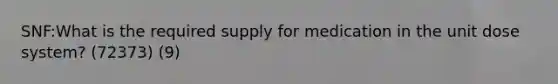 SNF:What is the required supply for medication in the unit dose system? (72373) (9)