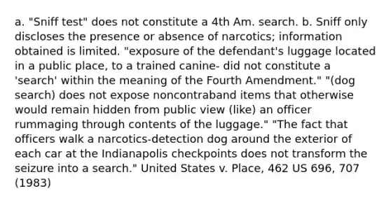 a. "Sniff test" does not constitute a 4th Am. search. b. Sniff only discloses the presence or absence of narcotics; information obtained is limited. "exposure of the defendant's luggage located in a public place, to a trained canine- did not constitute a 'search' within the meaning of the Fourth Amendment." "(dog search) does not expose noncontraband items that otherwise would remain hidden from public view (like) an officer rummaging through contents of the luggage." "The fact that officers walk a narcotics-detection dog around the exterior of each car at the Indianapolis checkpoints does not transform the seizure into a search." United States v. Place, 462 US 696, 707 (1983)