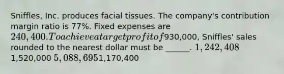 Sniffles, Inc. produces facial tissues. The company's contribution margin ratio is 77%. Fixed expenses are 240,400. To achieve a target profit of930,000, Sniffles' sales rounded to the nearest dollar must be ______. 1,242,4081,520,000 5,088,6951,170,400