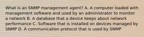 What is an SNMP management agent? A. A computer loaded with management software and used by an administrator to monitor a network B. A database that a device keeps about network performance C. Software that is installed on devices managed by SNMP D. A communication protocol that is used by SNMP