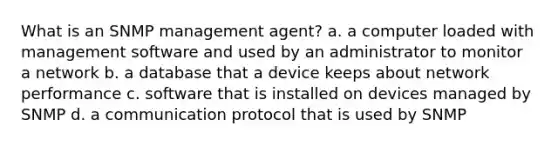 What is an SNMP management agent? a. a computer loaded with management software and used by an administrator to monitor a network b. a database that a device keeps about network performance c. software that is installed on devices managed by SNMP d. a communication protocol that is used by SNMP