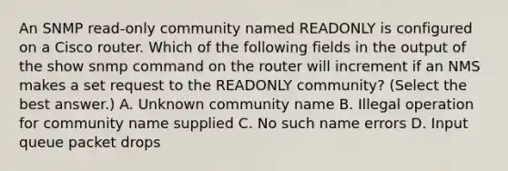 An SNMP read-only community named READONLY is configured on a Cisco router. Which of the following fields in the output of the show snmp command on the router will increment if an NMS makes a set request to the READONLY community? (Select the best answer.) A. Unknown community name B. Illegal operation for community name supplied C. No such name errors D. Input queue packet drops