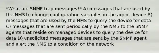 *What are SNMP trap messages?* A) messages that are used by the NMS to change configuration variables in the agent device B) messages that are used by the NMS to query the device for data C) messages that are sent periodically by the NMS to the SNMP agents that reside on managed devices to query the device for data D) unsolicited messages that are sent by the SNMP agent and alert the NMS to a condition on the network