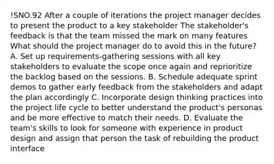 !SNO.92 After a couple of iterations the project manager decides to present the product to a key stakeholder The stakeholder's feedback is that the team missed the mark on many features What should the project manager do to avoid this in the future? A. Set up requirements-gathering sessions with all key stakeholders to evaluate the scope once again and reprioritize the backlog based on the sessions. B. Schedule adequate sprint demos to gather early feedback from the stakeholders and adapt the plan accordingly C. Incorporate design thinking practices into the project life cycle to better understand the product's personas and be more effective to match their needs. D. Evaluate the team's skills to look for someone with experience in product design and assign that person the task of rebuilding the product interface