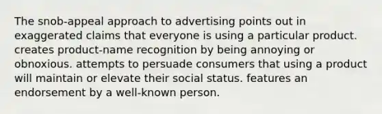 The snob-appeal approach to advertising points out in exaggerated claims that everyone is using a particular product. creates product-name recognition by being annoying or obnoxious. attempts to persuade consumers that using a product will maintain or elevate their social status. features an endorsement by a well-known person.