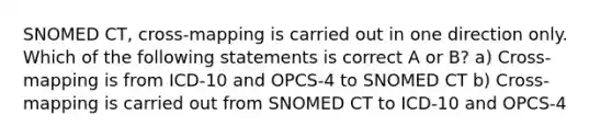 SNOMED CT, cross-mapping is carried out in one direction only. Which of the following statements is correct A or B? a) Cross-mapping is from ICD-10 and OPCS-4 to SNOMED CT b) Cross-mapping is carried out from SNOMED CT to ICD-10 and OPCS-4