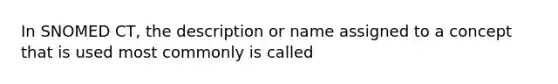 In SNOMED CT, the description or name assigned to a concept that is used most commonly is called