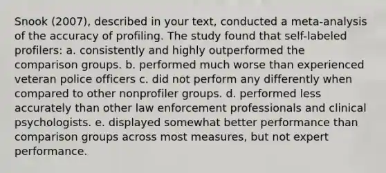 Snook (2007), described in your text, conducted a meta-analysis of the accuracy of profiling. The study found that self-labeled profilers: a. consistently and highly outperformed the comparison groups. b. performed much worse than experienced veteran police officers c. did not perform any differently when compared to other nonprofiler groups. d. performed less accurately than other law enforcement professionals and clinical psychologists. e. displayed somewhat better performance than comparison groups across most measures, but not expert performance.