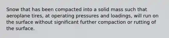 Snow that has been compacted into a solid mass such that aeroplane tires, at operating pressures and loadings, will run on the surface without significant further compaction or rutting of the surface.