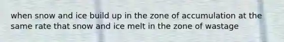 when snow and ice build up in the zone of accumulation at the same rate that snow and ice melt in the zone of wastage