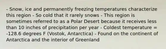 - Snow, ice and permanently freezing temperatures characterize this region - So cold that it rarely snows - This region is sometimes referred to as a Polar Desert because it receives less than 10 inches of precipitation per year - Coldest temperature = -128.6 degrees F (Vostok, Antarctica) - Found on the continent of Antarctica and the interior of Greenland