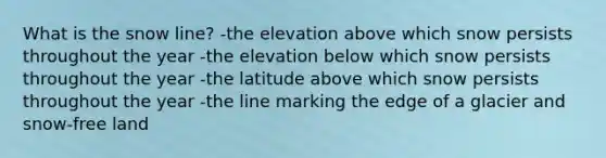 What is the snow line? -the elevation above which snow persists throughout the year -the elevation below which snow persists throughout the year -the latitude above which snow persists throughout the year -the line marking the edge of a glacier and snow-free land