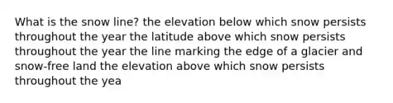 What is the snow line? the elevation below which snow persists throughout the year the latitude above which snow persists throughout the year the line marking the edge of a glacier and snow-free land the elevation above which snow persists throughout the yea