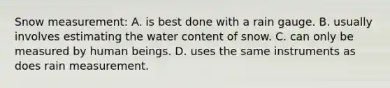 Snow measurement: A. is best done with a rain gauge. B. usually involves estimating the water content of snow. C. can only be measured by human beings. D. uses the same instruments as does rain measurement.