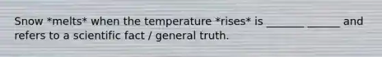 Snow *melts* when the temperature *rises* is _______ ______ and refers to a scientific fact / general truth.