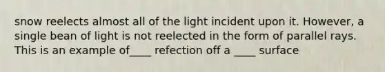 snow reelects almost all of the light incident upon it. However, a single bean of light is not reelected in the form of parallel rays. This is an example of____ refection off a ____ surface