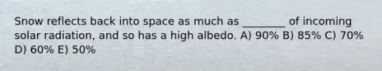 Snow reflects back into space as much as ________ of incoming <a href='https://www.questionai.com/knowledge/kr1ksgm4Kk-solar-radiation' class='anchor-knowledge'>solar radiation</a>, and so has a high albedo. A) 90% B) 85% C) 70% D) 60% E) 50%