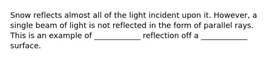 Snow reflects almost all of the light incident upon it. However, a single beam of light is not reflected in the form of parallel rays. This is an example of ____________ reflection off a ____________ surface.