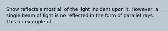 Snow reflects almost all of the light incident upon it. However, a single beam of light is no reflected in the form of parallel rays. This an example of...