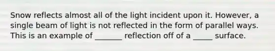 Snow reflects almost all of the light incident upon it. However, a single beam of light is not reflected in the form of parallel ways. This is an example of _______ reflection off of a _____ surface.