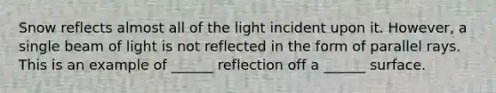 Snow reflects almost all of the light incident upon it. However, a single beam of light is not reflected in the form of parallel rays. This is an example of ______ reflection off a ______ surface.