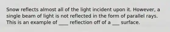 Snow reflects almost all of the light incident upon it. However, a single beam of light is not reflected in the form of parallel rays. This is an example of ____ reflection off of a ___ surface.