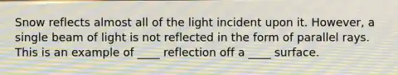 Snow reflects almost all of the light incident upon it. However, a single beam of light is not reflected in the form of parallel rays. This is an example of ____ reflection off a ____ surface.