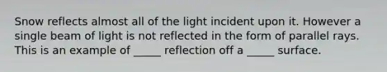 Snow reflects almost all of the light incident upon it. However a single beam of light is not reflected in the form of parallel rays. This is an example of _____ reflection off a _____ surface.