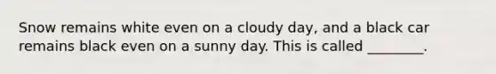 Snow remains white even on a cloudy day, and a black car remains black even on a sunny day. This is called ________.
