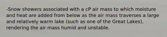 -Snow showers associated with a cP air mass to which moisture and heat are added from below as the air mass traverses a large and relatively warm lake (such as one of the Great Lakes), rendering the air mass humid and unstable.