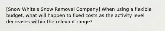 [Snow White's Snow Removal Company] When using a flexible budget, what will happen to fixed costs as the activity level decreases within the relevant range?