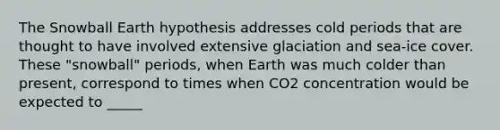 The Snowball Earth hypothesis addresses cold periods that are thought to have involved extensive glaciation and sea-ice cover. These "snowball" periods, when Earth was much colder than present, correspond to times when CO2 concentration would be expected to _____