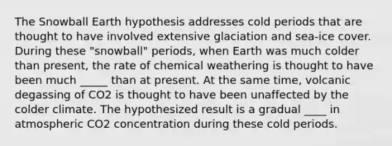 The Snowball Earth hypothesis addresses cold periods that are thought to have involved extensive glaciation and sea-ice cover. During these "snowball" periods, when Earth was much colder than present, the rate of chemical weathering is thought to have been much _____ than at present. At the same time, volcanic degassing of CO2 is thought to have been unaffected by the colder climate. The hypothesized result is a gradual ____ in atmospheric CO2 concentration during these cold periods.