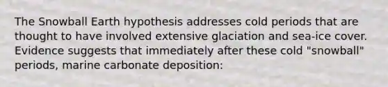 The Snowball Earth hypothesis addresses cold periods that are thought to have involved extensive glaciation and sea-ice cover. Evidence suggests that immediately after these cold "snowball" periods, marine carbonate deposition: