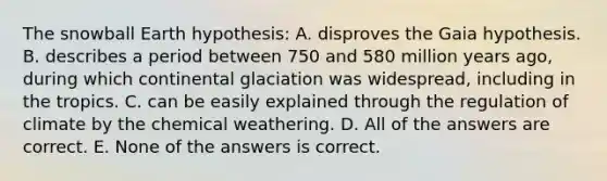 The snowball Earth hypothesis: A. disproves the Gaia hypothesis. B. describes a period between 750 and 580 million years ago, during which continental glaciation was widespread, including in the tropics. C. can be easily explained through the regulation of climate by the chemical weathering. D. All of the answers are correct. E. None of the answers is correct.