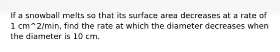 If a snowball melts so that its surface area decreases at a rate of 1 cm^2/min, find the rate at which the diameter decreases when the diameter is 10 cm.