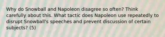 Why do Snowball and Napoleon disagree so often? Think carefully about this. What tactic does Napoleon use repeatedly to disrupt Snowball's speeches and prevent discussion of certain subjects? (5)