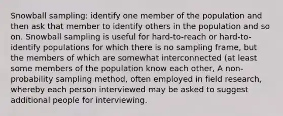 Snowball sampling: identify one member of the population and then ask that member to identify others in the population and so on. Snowball sampling is useful for hard-to-reach or hard-to-identify populations for which there is no sampling frame, but the members of which are somewhat interconnected (at least some members of the population know each other, A non-probability sampling method, often employed in field research, whereby each person interviewed may be asked to suggest additional people for interviewing.